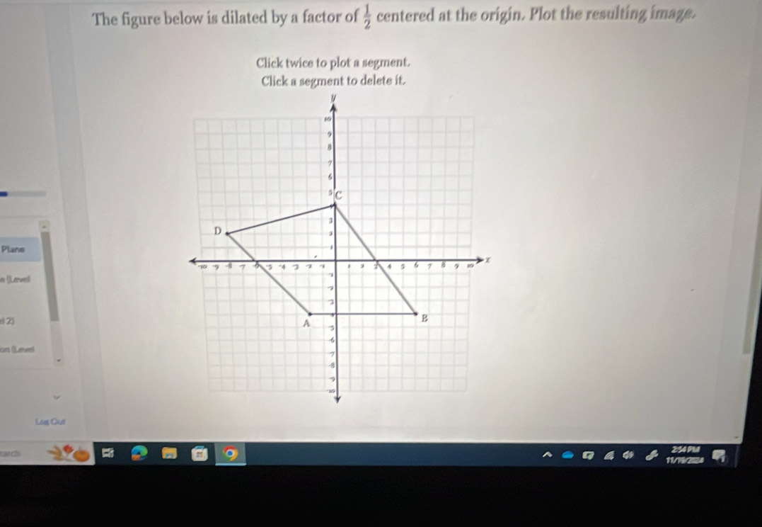 The figure below is dilated by a factor of  1/2  centered at the origin. Plot the resulting image. 
Click twice to plot a segment. 
Click a segment to delete it. 
Plane 
n (Lavel 
e 23
on (Leved 
Lug Clut 
can 
254 PM 
11/7