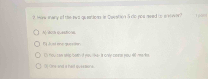 How many of the two questions in Question 5 do you need to answer? 1 paint
A) Both questions.
B) Just one question.
C) You can skip both if you like- it only costs you 40 marks.
D) One and a half questions.