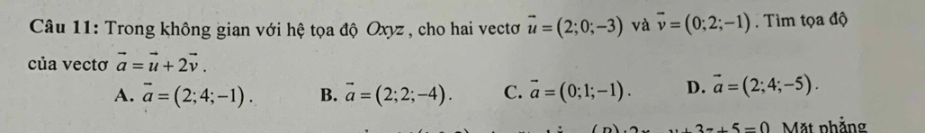 Trong không gian với hệ tọa độ Oxyz , cho hai vectơ vector u=(2;0;-3) và overline v=(0;2;-1). Tìm tọa độ
của vectơ vector a=vector u+2vector v.
A. vector a=(2;4;-1). B. vector a=(2;2;-4). C. vector a=(0;1;-1). D. vector a=(2;4;-5).
3x+5=0 Mặt phẳng