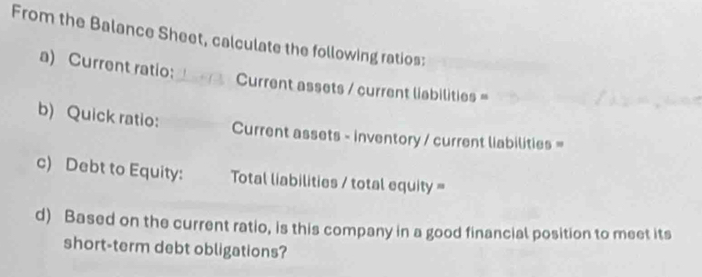 From the Balance Sheet, calculate the following ratios: 
a) Current ratio: 
Current assets / current liabilities = 
b) Quick ratio: Current assets - inventory / current liabilities = 
c) Debt to Equity: Total liabilities / total equity = 
d) Based on the current ratio, is this company in a good financial position to meet its 
short-term debt obligations?