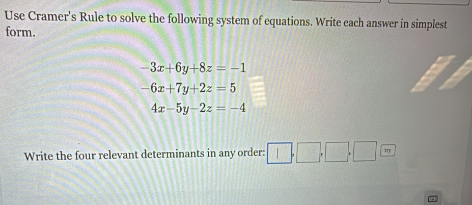 Use Cramer's Rule to solve the following system of equations. Write each answer in simplest 
form.
-3x+6y+8z=-1
-6x+7y+2z=5
4x-5y-2z=-4
Write the four relevant determinants in any order: □ ,□ ,□ ,□ try