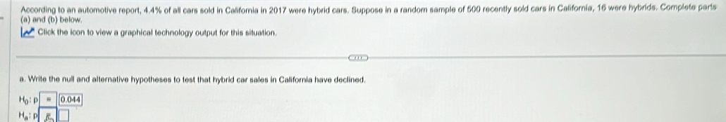 According to an automotive report, 4.4% of all cars sold in California in 2017 were hybrid cars. Suppose in a random sample of 500 recently sold cars in California, 16 were hybrids. Complete parts 
(a) and (b) below. 
Click the icon to view a graphical technology output for this situation. 
a. Write the null and alternative hypotheses to test that hybrid car sales in California have declined.
H_0: - 0.044
H_a :