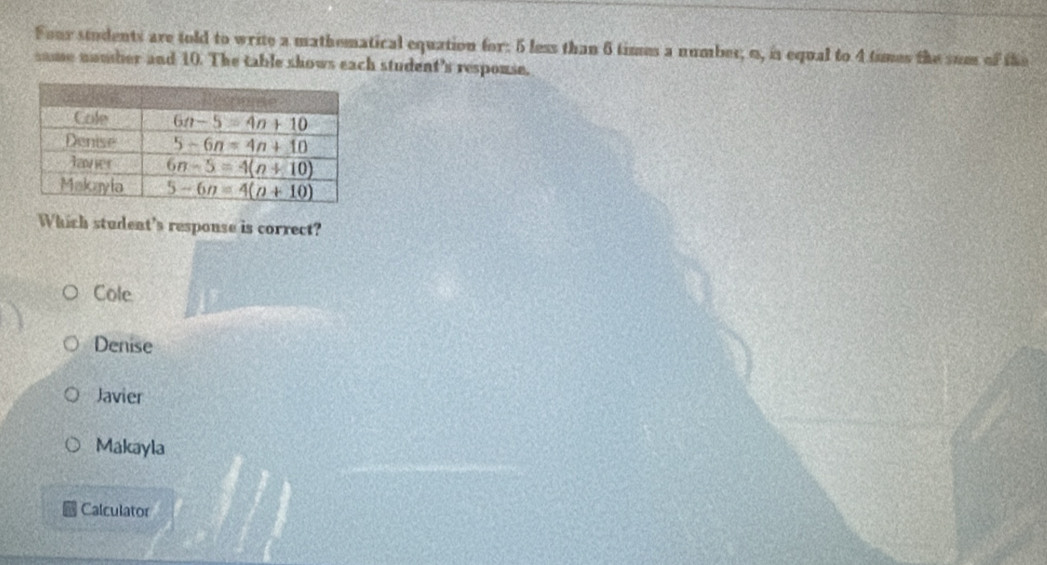 Four students are told to write a mathematical equation for: 5 less than 6 times a number; o, is equal to 4 times the sum of the
same nomber and 10. The table shows each student's respouse.
Which student's response is correct?
Cole
Denise
Javier
Makayla
Calculator