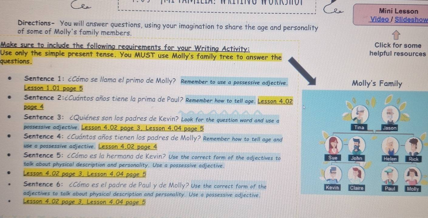 Mini Lesson 
Video / Slideshow 
Directions- You will answer questions, using your imagination to share the age and personality 
of some of Molly's family members. 
Make sure to include the following requirements for your Writing Activity: 
Click for some 
Use only the simple present tense. You MUST use Molly's family tree to answer the 
helpful resources 
questions. 
Sentence 1: ¿Cómo se llama el primo de Molly? Remember to use a possessive adjective. Molly's Family 
Lesson 1.01 page 5 
Senfence 2:¿Cuántos años tiene la prima de Paul? Remember how to tell age. Lesson 4.02 
page 4 
Sentence 3: ¿Quiénes son los padres de Kevin? Look for the question word and use a 
possessive adjective. Lesson 4.02 page 3, Lesson 4.04 page 5 
Senfence 4: ¿Cuántos años tienen los padres de Molly? Remember how to tell age and 
use a possessive adjective. Lesson 4.02 page 4 
Sentence 5: ¿Cómo es la hermana de Kevin? Use the correct form of the adjectives to 
talk about physical description and personality. Use a possessive adjective. 
Lesson 4.02 page 3, Lesson 4.04 page 5 
Sentence 6: ¿Cómo es el padre de Paul y de Molly? Use the correct form of the 
adjectives to talk about physical description and personality. Use a possessive adjective 
Lesson 4.02 page 3, Lesson 4.04 page 5