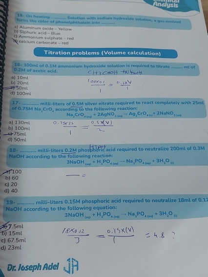 Analysis
15- On Keating _. Solution with sodium hydroxide solution, a gas evolved
turns the color of phenolphthalein into_
b) Slphuric acid - Blue a) Aluminum oxide - Yellow
c) Ammonium sulphate - red
calcium carbonate - red
Titration problems (Volume calculation)
16- 100ml of 0.1M ammonium hydroxide solution is required to titrate _ml of
0.2M of acetic acid.
a) 10ml
b) 20ml
e) 50ml
d) 100ml
17-
of 0.75M Na milli-liters of 0.5M silver nitrate required to react completely with 25ml
_2CrO_4 accord noverline gto the following reaction:
Na_2CrO_49+2AgNO+2AgNO_3(aq)to Ag_2CrO_4(s)+2NaNO_3(s)
a) 130ml
b) 100ml
c) 75ml
d) 50ml
18- _ milli-liters 0.2M phosphoric acid required to neutralize 200ml of 0.3M
NaOH according to the following reaction:
3NaOH_(an)+H_2PO_4to Na_3PO_4to 4(aq)+1)+O_2O_(ii)
a) 100
b) 60
_
c) 20
d) 40
19- _ milli-liters 0.15M phosphoric acid required to neutralize 18ml of 0.1
NaOH according to the following equation:
3NaOH_(2a)+H_3PO_4(aq)to Na_3PO_4(aq)+3H_2O_(l
a 7.5ml
b) 15ml
c) 67.5ml
d) 23ml
Dr. Joseph Adel 5°^