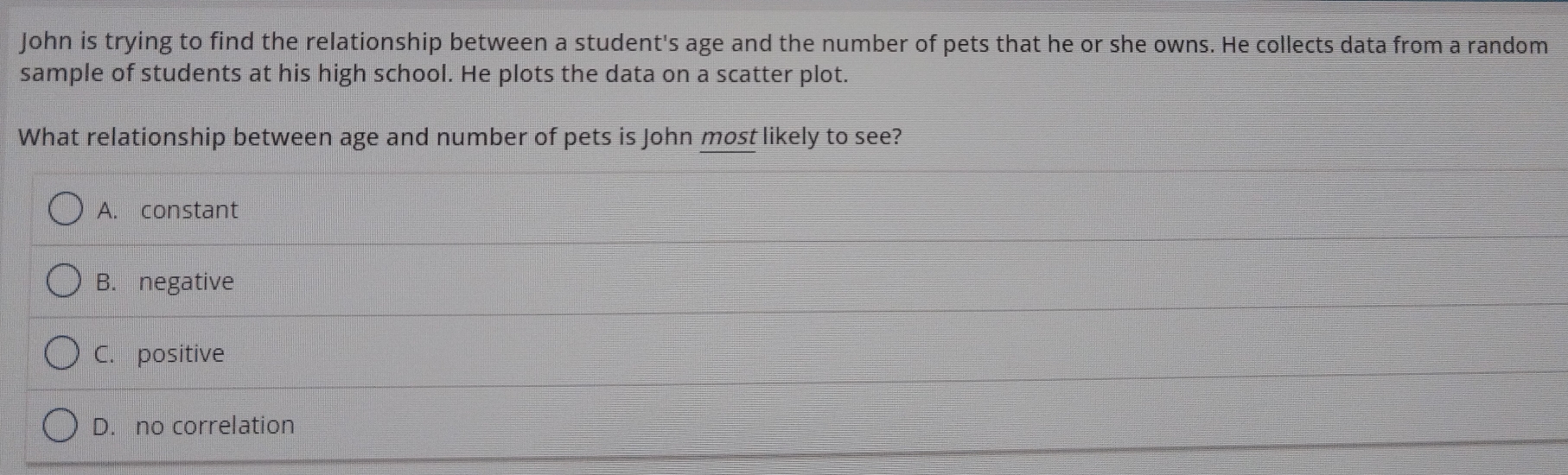 John is trying to find the relationship between a student's age and the number of pets that he or she owns. He collects data from a random
sample of students at his high school. He plots the data on a scatter plot.
What relationship between age and number of pets is John most likely to see?
A. constant
B. negative
C. positive
D. no correlation