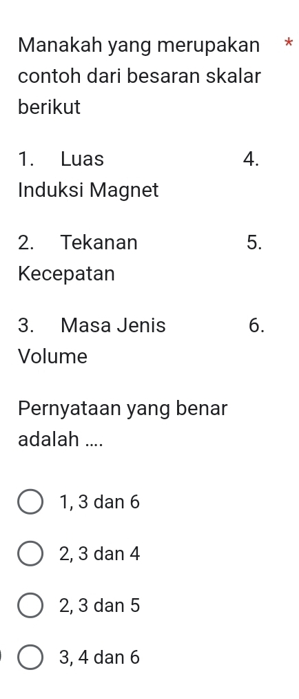 Manakah yang merupakan *
contoh dari besaran skalar
berikut
1. Luas
4.
Induksi Magnet
2. Tekanan 5.
Kecepatan
3. Masa Jenis 6.
Volume
Pernyataan yang benar
adalah ....
1, 3 dan 6
2, 3 dan 4
2, 3 dan 5
3, 4 dan 6