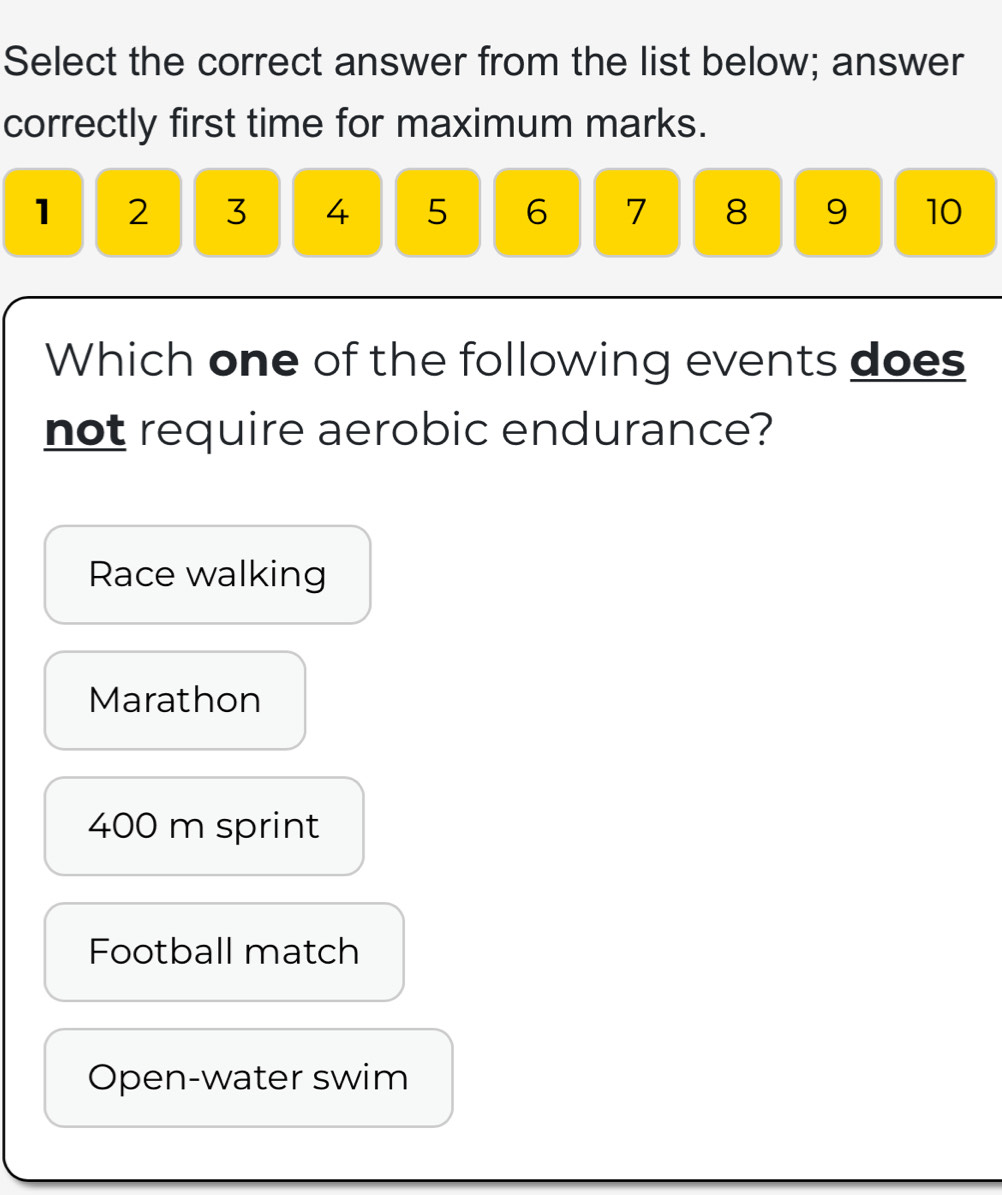 Select the correct answer from the list below; answer
correctly first time for maximum marks.
1 2 3 4 5 6 7 8 9 10
Which one of the following events does
not require aerobic endurance?
Race walking
Marathon
400 m sprint
Football match
Open-water swim