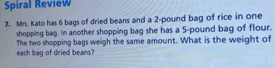 Spiral Review 
7. Mrs. Kato has 6 bags of dried beans and a 2-pound bag of rice in one 
shopping bag. In another shopping bag she has a 5-pound bag of flour. 
The two shopping bags weigh the same amount. What is the weight of 
each bag of dried beans?