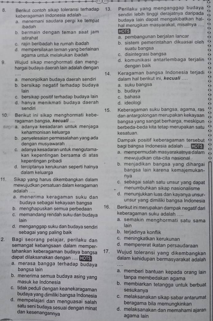 Berikut contoh sikap toleransi terhadap 13. Perilaku yang menganggap budaya
keberagaman Indonesia adalah .... sendiri lebih tinggi derajatnya daripada
a menemani saudara pergi ke tempat budaya lain dapat mengakibatkan hal-
ibadah hal merugikan masyarakat, misalnya ....
b. bermain dengan teman saat jam HOTS
istirahat a. pembangunan berjalan lancar
c. rajin beribadah ke rumah ibadah b. sistem pemerintahan dikuasai oleh
d. mempersilakan teman yang berlainan suatu bangsa
agama untuk melakukan ibadah c. disintegrasi bangsa
9. Wujud sikap menghormati dan meng- d. komunikasi antarlembaga terjalin
hargai budaya daerah lain adalah dengan dengan baik
.. 14. Keragaman bangsa Indonesia terjadi
a. menonjolkan budaya daerah sendiri dalam hal berikut ini, kecuali ....
b. bersikap negatif terhadap budaya a. suku bangsa
lain b. budaya
c. bersikap positif terhadap budaya lain c. bahasa
d. hanya menikmati budaya daerah d. ideologi
sendini 15. Keberagaman suku bangsa, agama, ras
10. Berikut ini sikap menghormati kebe- dan antargolongan merupakan kekayaan
ragaman bangsa, kecuali ... bangsa yang sangat berharga, meskipun
Bar a. adanya kesadaran untuk menjaga berbeda-beda kita tetap merupakan satu
keharmonisan keluarga kesatuan.
b. penyelesaian permasalahan yang ada Dampak positif keberagaman tersebut
dengan musyawarah bagi bangsa Indonesia adalah .... HOTS
c. adanya kesadaran untuk mengutama- a. mempermudah masyarakatnya dalam
kan kepentingan bersama di atas
kepentingan pribadi mewujudkan cita-cita nasional
d. terciptanya kerukunan seperti halnya b. menjadikan bangsa yang dihargai
dalam keluarga bangsa lain karena kemajemukan-
nya
11. Sikap yang harus dikembangkan dalam c. sebagai salah satu unsur yang dapat
mewujudkan persatuan dalam keragaman menumbuhkan sikap nasionalisme
adalah ....
a. menerima keragaman suku dan d. menunjukkan luas dan kayanya unsur-
budaya sebagai kekayaan bangsa unsur yang dimiliki bangsa Indonesia
b. menghapuskan semua perbedaan 16. Berikut ini merupakan dampak negatif dari
c. memandang rendah suku dan budaya keberagaman suku adalah ....
lain a. semakin menghormati satu sama
d. menganggap suku dan budaya sendiri lain
sebagai yang paling baik b. terjadinya konflik
2. Bagi seorang pelajar, perilaku dan c. meningkatkan kerukunan
semangat kebangsaan dalam memper- d. mempererat ikatan persaudaraan
tahankan keberagaman budaya bangsa 17. Wujud toleransi yang dikembangkan
dapat dilaksanakan dengan .... HOTS dalam kehidupan bermasyarakat adalah
a. merasa bangga terhadap budaya
_
bangsa lain a. memberi bantuan kepada orang lain
b. menerima semua budaya asing yang tanpa membedakan agama
masuk ke Indonesia b. membiarkan tetangga untuk berbuat
c. tidak peduli dengan keanekaragaman sesukanya
budaya yang dimiliki bangsa Indonesia c. melaksanakan sikap sabar antarumat
d. mempelajari dan menguasai salah beragama bila memungkinkan
satu seni budaya sesuai dengan minat d. melaksanakan dan memahami ajaran
dan kesenangannya agama lain