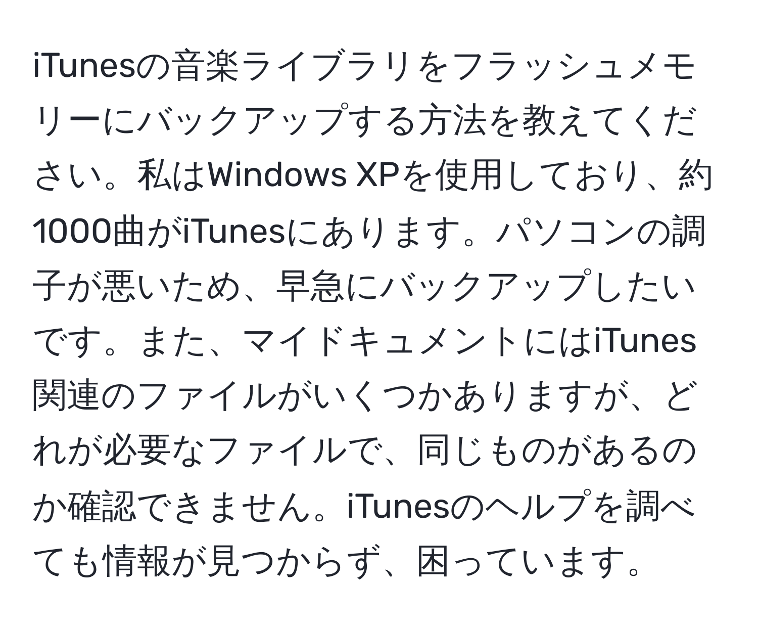 iTunesの音楽ライブラリをフラッシュメモリーにバックアップする方法を教えてください。私はWindows XPを使用しており、約1000曲がiTunesにあります。パソコンの調子が悪いため、早急にバックアップしたいです。また、マイドキュメントにはiTunes関連のファイルがいくつかありますが、どれが必要なファイルで、同じものがあるのか確認できません。iTunesのヘルプを調べても情報が見つからず、困っています。