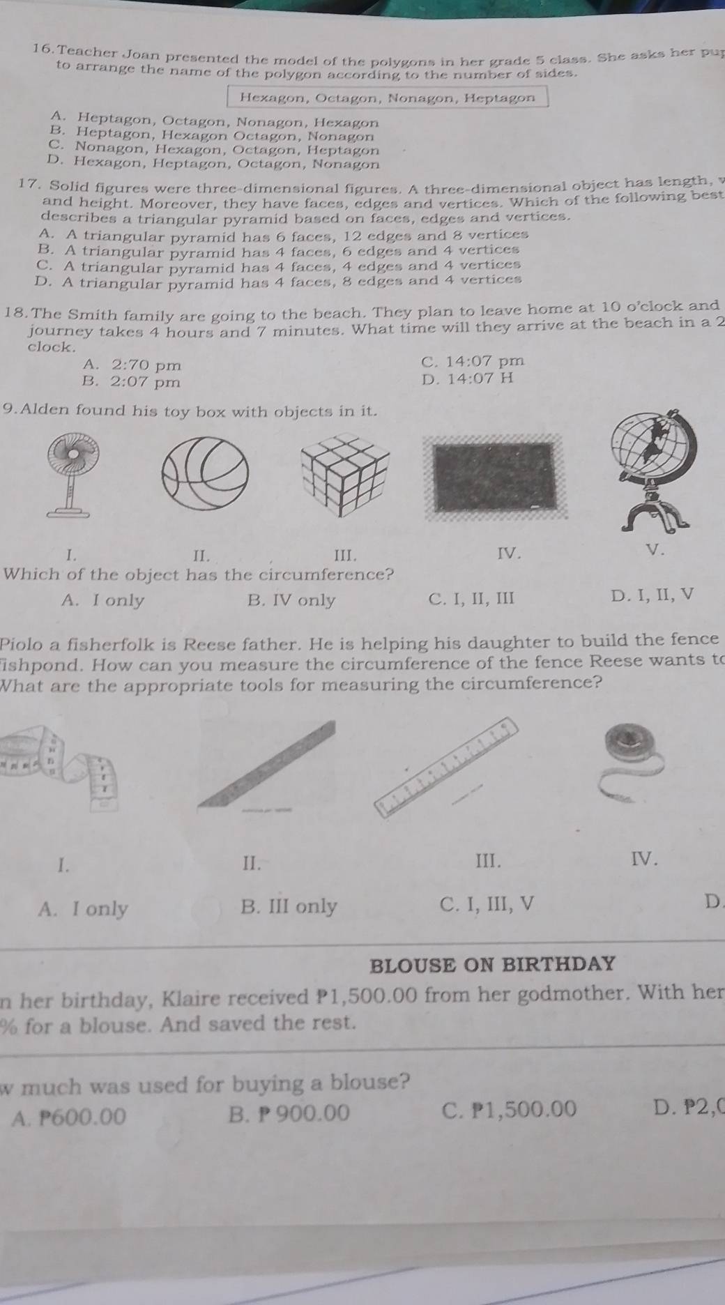 Teacher Joan presented the model of the polygons in her grade 5 class. She asks her pup
to arrange the name of the polygon according to the number of sides.
Hexagon, Octagon, Nonagon, Heptagon
A. Heptagon, Octagon, Nonagon, Hexagon
B. Heptagon, Hexagon Octagon, Nonagon
C. Nonagon, Hexagon, Octagon, Heptagon
D. Hexagon, Heptagon, Octagon, Nonagon
17. Solid figures were three-dimensional figures. A three-dimensional object has length, 
and height. Moreover, they have faces, edges and vertices. Which of the following best
describes a triangular pyramid based on faces, edges and vertices.
A. A triangular pyramid has 6 faces, 12 edges and 8 vertices
B. A triangular pyramid has 4 faces, 6 edges and 4 vertices
C. A triangular pyramid has 4 faces, 4 edges and 4 vertices
D. A triangular pyramid has 4 faces, 8 edges and 4 vertices
18.The Smith family are going to the beach. They plan to leave home at 10 o’clock and
journey takes 4 hours and 7 minutes. What time will they arrive at the beach in a 2
clock.
A. 2:70 pm
C. 14:07 pm
B. 2:07 pm
D. 14:07 H
9.Alden found his toy box with objects in it.
I. II. III. IV.
V.
Which of the object has the circumference?
A. I only B. IV only C. I, II, III D. I, II, V
Piolo a fisherfolk is Reese father. He is helping his daughter to build the fence
ishpond. How can you measure the circumference of the fence Reese wants to
What are the appropriate tools for measuring the circumference?
I. II. III. IV.
A. I only B. III only C. I, III, V D.
BLOUSE ON BIRTHDAY
n her birthday, Klaire received P1,500.00 from her godmother. With her
% for a blouse. And saved the rest.
w much was used for buying a blouse?
A. P600.00 B.  900.00 C. P1,500.00 D. P2,0