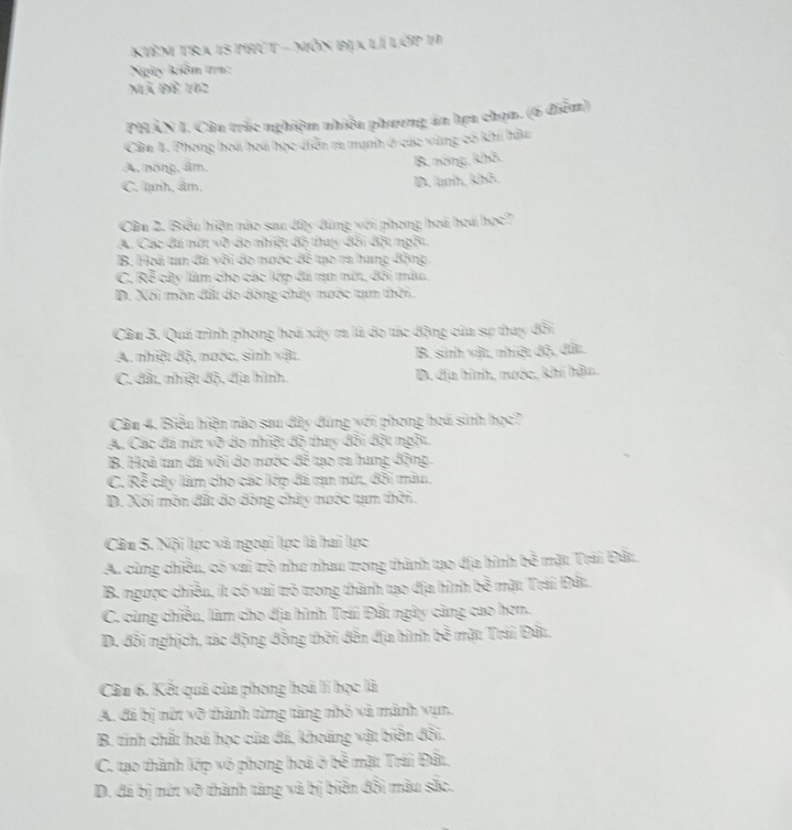 Kiêm tra 15 phút - mỗn địa lí lớp 19
Ngày kiôm tra:
Mã Đề 162
PHÂN I. Câu trắc nghiệm nhiều phương án hựa chọn. (6 điễm)
Cân 1. Phong hoá hoa học diễn ra mạnh ở các vùng có khí hậu
A. nóng, âm,
B. nóng, khô.
C. lạnh, âm. D lnh, khả
Cầu 2. Biểu hiện nào sau dây dùng với phong hoá hoá học7
A. Các đá mớt về đo nhiệt đô thac đôi Bội mgôi
B. Hoà tan đá vôi do nước đô tạo ra hang động
C. Rễ cửy làm cho các lớp đã tạn mớ, đôi màu,
D. Xối môn đất đo đồng chấy mưộc tạm thời.
Cầu 3. Quá trình phong hoá xây ra là do tác động của sự thay đổi
A. nhiệt độ, mước, sinh vật. B. sinh vật, nhiệt độ, đất.
C. đất, nhiệt độ, dịa hình, D. địa hình, mước, khí hậu.
Cầu 4. Biểu hiện nào sau đây đúng với phong hoá sinh học?
A. Các đã mứt vỡ do nhiệt độ thuy đổi đột ngột.
B. Hoà tan đá vôi do nước đề tạo ra hang động.
C. Rễ cây làm cho các lớp đã rạn mứt, đôi màu.
D. Xối môn đất do dộng chây nước tạm thời.
Câu 5. Nội lọc và ngoại lọc là hai lực
A. cùng chiều, có vai trò như nhau trong thành tạo địa hình bề mặt Trái Đất.
B. ngược chiều, ít có vai trò trong thành tạo địa hình bề mặt Trái Đất.
C. cùng chiều, làm cho địa hình Trái Đất ngày càng cao hơn.
D. đổi nghịch, tác động đồng thời đến địa hình bề mặt Trái Đất.
Cầu 6. Kết quả của phong hoá lí học là
A. đã bị nữt vỡ thành từng tàng nhỏ và mành vụn.
B. tinh chất hoá học của đã, khoảng vật biển đổi.
C. tạo thành lớp vô phong hoá ở bề mặt Trái Đất,
D. đá bị nứt vỡ thành tăng và bị biển đổi màu sắc.