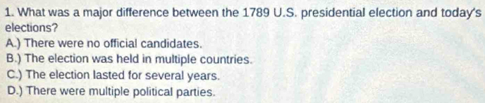 What was a major difference between the 1789 U.S. presidential election and today's
elections?
A.) There were no official candidates.
B.) The election was held in multiple countries.
C.) The election lasted for several years.
D.) There were multiple political parties.