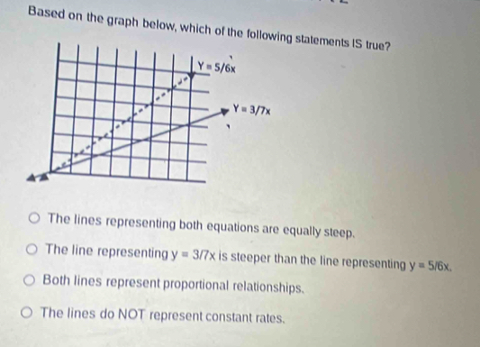 Based on the graph below, which of the following statements IS true?
Y=5/6x
Y=3/7x
The lines representing both equations are equally steep.
The line representing y=3/7x is steeper than the line representing y=5/6x.
Both lines represent proportional relationships.
The lines do NOT represent constant rates.