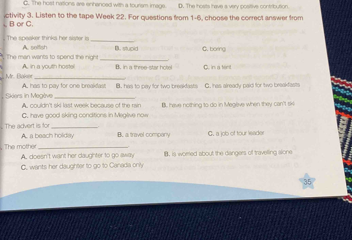 C. The host nations are enhanced with a tourism image. D. The hosts have a very positive contribution.
ctivity 3. Listen to the tape Week 22. For questions from 1-6, choose the correct answer from
, B or C.
. The speaker thinks her sister is
_
A. selfish B. stupid C. boring
. The man wants to spend the night_
.
A. in a youth hostel B. in a three-star hotel C. in a tent
. Mr. Baker_
A. has to pay for one breakfast B. has to pay for two breakfasts C. has already paid for two breakfasts
, Skiers in Megève_
.
A. couldn't ski last week because of the rain B. have nothing to do in Megève when they can't ski
C. have good skiing conditions in Megève now
. The advert is for_
A. a beach holiday B. a travel company C. a job of tour leader
. The mother_
A. doesn't want her daughter to go away B. is worried about the dangers of travelling alone
C. wants her daughter to go to Canada only
35