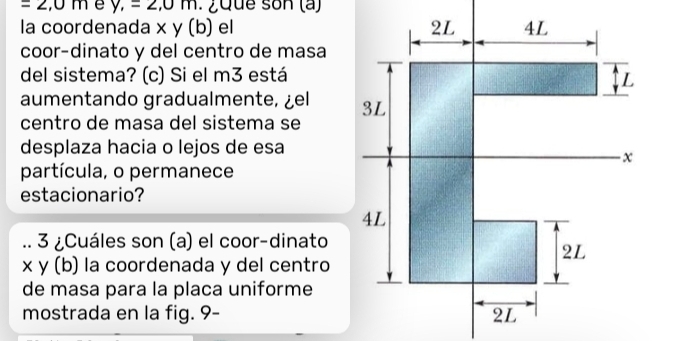 =2,0m e y,=2,0m. ¿que son (a) 
la coordenada x y (b) el 
coor-dinato y del centro de masa 
del sistema? (c) Si el m3 está 
aumentando gradualmente, ¿el 
centro de masa del sistema se 
desplaza hacia o lejos de esa 
partícula, o permanece 
estacionario? 
3 ¿Cuáles son (a) el coor-dinato
x y (b) la coordenada y del centro 
de masa para la placa uniforme 
mostrada en la fig. 9-