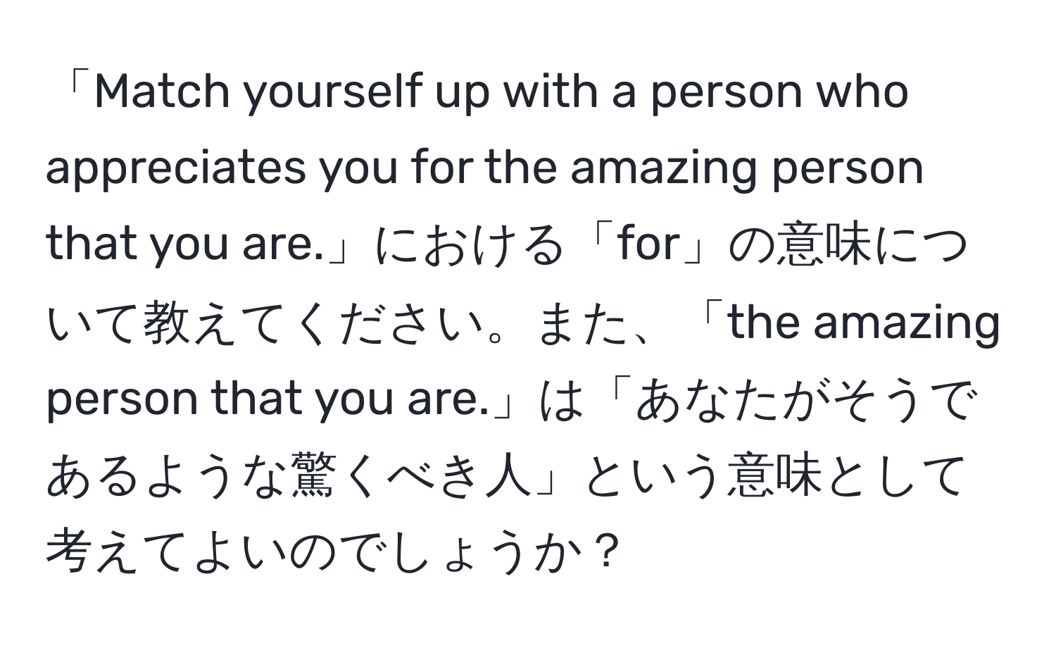 「Match yourself up with a person who appreciates you for the amazing person that you are.」における「for」の意味について教えてください。また、「the amazing person that you are.」は「あなたがそうであるような驚くべき人」という意味として考えてよいのでしょうか？