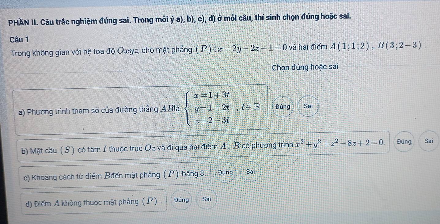 PHAN II. Câu trắc nghiệm đúng sai. Trong mỗi ý a), b), c), d) ở mỗi câu, thí sinh chọn đúng hoặc sai. 
Câu 1 
Trong không gian với hệ tọa độ Oェyz, cho mặt phẳng ( P) :x-2y-2z-1=0 và hai điểm A(1;1;2), B(3;2-3). 
Chọn đúng hoặc sai 
a) Phương trình tham số của đường thắng ABlà beginarrayl x=1+3t y=1+2t,t∈ R. z=2-3tendarray. Đúng Sai 
b) Mặt cầu ( S) có tâm I thuộc trục Oz và đi qua hai điểm A, B có phương trình x^2+y^2+z^2-8z+2=0. Đúng Sai 
c) Khoảng cách từ điểm Bđến mặt phẳng ( P) bằng 3. Đúng Saí 
d) Điểm A không thuộc mặt phẳng ( P ) . Đúng Sai