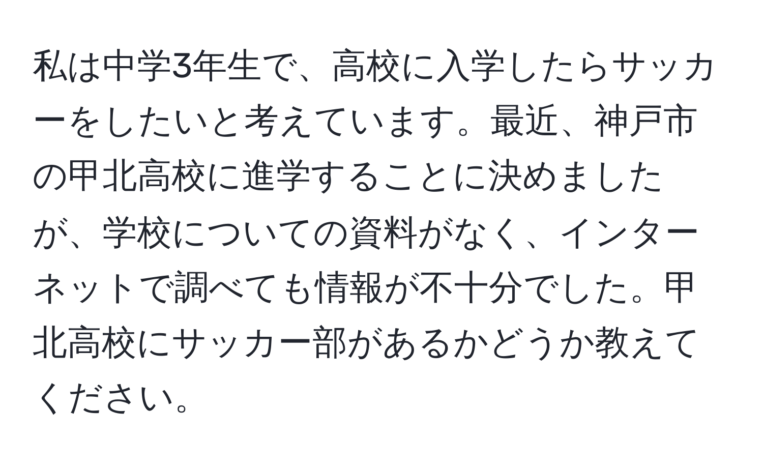 私は中学3年生で、高校に入学したらサッカーをしたいと考えています。最近、神戸市の甲北高校に進学することに決めましたが、学校についての資料がなく、インターネットで調べても情報が不十分でした。甲北高校にサッカー部があるかどうか教えてください。