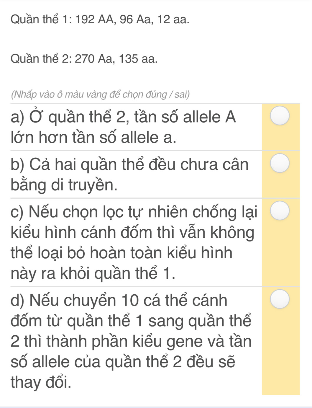 Quần thể 1:192 AA, 96 Aa, 12 aa.
Quần thể 2:270 Aa, 135 aa.
(Nhấp vào ô màu vàng để chọn đúng / sai)
a) Ở quần thể 2, tần số allele A
lớn hơn tần số allele a.
b) Cả hai quần thể đều chưa cân
bằng di truyền.
c) Nếu chọn lọc tự nhiên chống lại
kiểu hình cánh đốm thì vẫn không
thể loại bỏ hoàn toàn kiểu hình
này ra khỏi quần thể 1.
d) Nếu chuyển 10 cá thể cánh
đốm từ quần thể 1 sang quần thể
2 thì thành phần kiểu gene và tần
số allele của quần thể 2 đều sẽ
thay đổi.