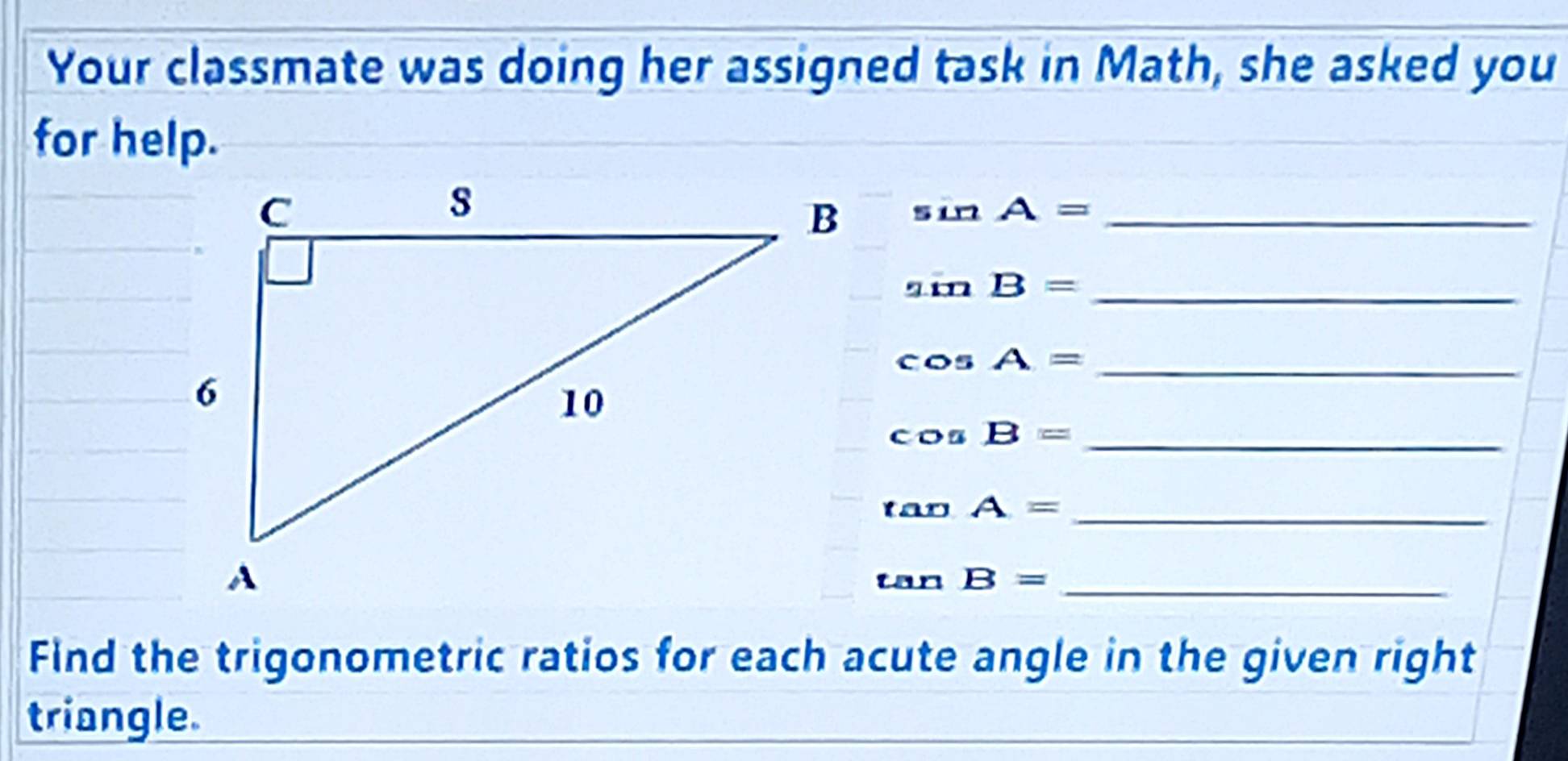 Your classmate was doing her assigned task in Math, she asked you 
for help.
sin A= _ 
_ sin B=
cos A= _ 
_ cos B=
tan A= _ 
_ tan B=
Find the trigonometric ratios for each acute angle in the given right 
triangle.