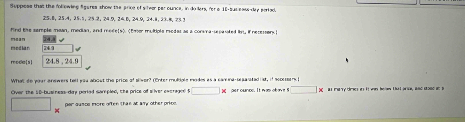 Suppose that the following figures show the price of silver per ounce, in dollars, for a 10 -business-day period.
25.8, 25.4, 25.1, 25.2, 24.9, 24.8, 24.9, 24.8, 23.8, 23.3
Find the sample mean, median, and mode(s). (Enter multiple modes as a comma-separated list, if necessary.) 
mean 24.8
median 24.9
mode(s) 24.8 , 24.9
What do your answers tell you about the price of silver? (Enter multiple modes as a comma-separated list, if necessary.) 
Over the 10 -business-day period sampled, the price of silver averaged $ □ * per ounce. It was above $ □ * as many times as it was below that price, and stood at $
□ per ounce more often than at any other price.