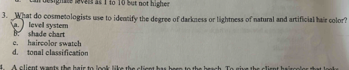 designate levels as 1 to 10 but not higher 
3. What do cosmetologists use to identify the degree of darkness or lightness of natural and artificial hair color?
a level system
B. shade chart
c. haircolor swatch
d. tonal classification
4. A client wants the hair to look like the client has been to the beach. To give the client haircolor that