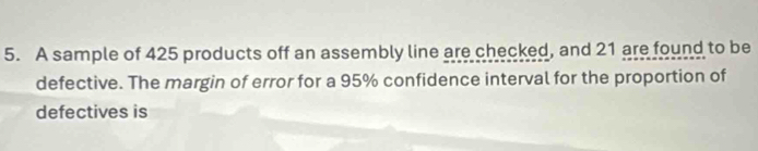 A sample of 425 products off an assembly line are checked, and 21 are found to be 
defective. The margin of error for a 95% confidence interval for the proportion of 
defectives is