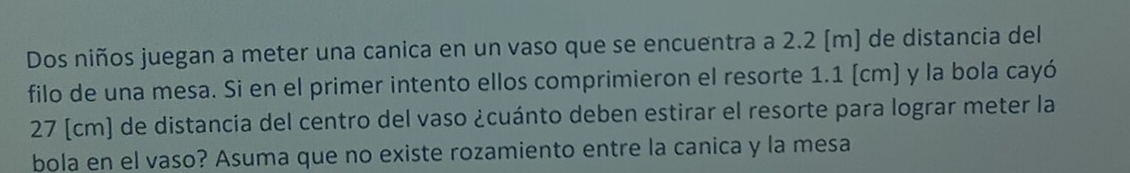 Dos niños juegan a meter una canica en un vaso que se encuentra a 2.2 [m] de distancia del 
filo de una mesa. Si en el primer intento ellos comprimieron el resorte 1.1 (cm) y la bola cayó
27 [cm) de distancia del centro del vaso ¿cuánto deben estirar el resorte para lograr meter la 
bola en el vaso? Asuma que no existe rozamiento entre la canica y la mesa