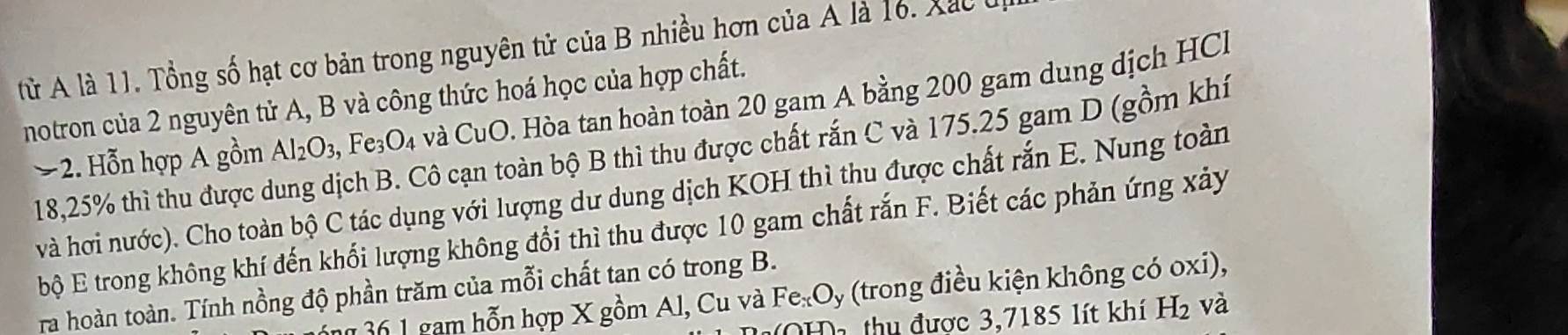 từ A là 11. Tổng số hạt cơ bản trong nguyên tử của B nhiều hơn của A là 16. Xắc ủ 
notron của 2 nguyên tử A, B và công thức hoá học của hợp chất. 
− 2. Hỗn hợp A gồm Al_2O_3, F e_3O_4 và CuO. Hòa tan hoàn toàn 20 gam A bằng 200 gam dung dịch HCl
18,25% thì thu được dung dịch B. Cô cạn toàn bộ B thì thu được chất rắn C và 175.25 gam D (gồm khí 
và hơi nước). Cho toàn bộ C tác dụng với lượng dư dung dịch KOH thì thu được chất rắn E. Nung toàn 
bộ E trong không khí đến khổi lượng không đổi thì thu được 10 gam chất rắn F. Biết các phản ứng xảy 
ra hoàn toàn. Tính nồng độ phần trăm của mỗi chất tan có trong B. 
361 gam hỗn hợp X gồm Al, Cu và Fe_xO_y (trong điều kiện không có oxi), 
Da thu được 3,7185 lít khí H_2 và