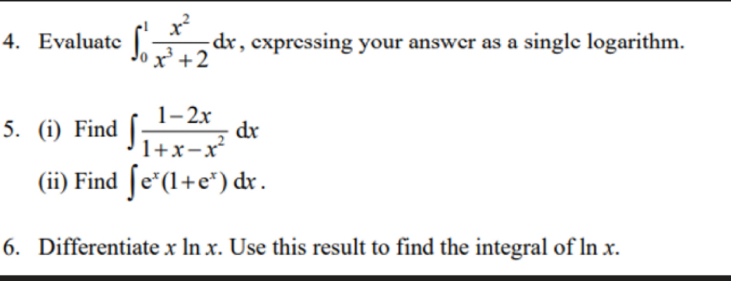 Evaluate ∈t _0^(1frac x^2)x^3+2dx , expressing your answer as a single logarithm.
5. (i) Find ∈t  (1-2x)/1+x-x^2 dx
(ii) Find ∈t e^x(1+e^x)dx. 
6. Differentiate x ln x. Use this result to find the integral of ln x.