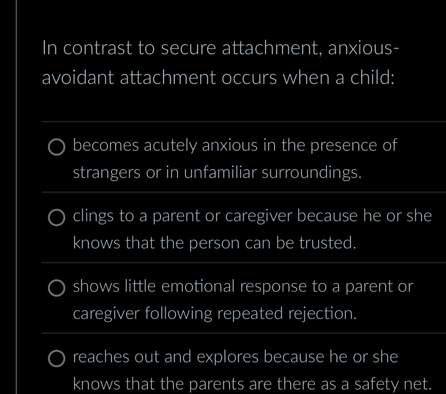 In contrast to secure attachment, anxious-
avoidant attachment occurs when a child:
becomes acutely anxious in the presence of
strangers or in unfamiliar surroundings.
clings to a parent or caregiver because he or she
knows that the person can be trusted.
shows little emotional response to a parent or
caregiver following repeated rejection.
reaches out and explores because he or she
knows that the parents are there as a safety net.