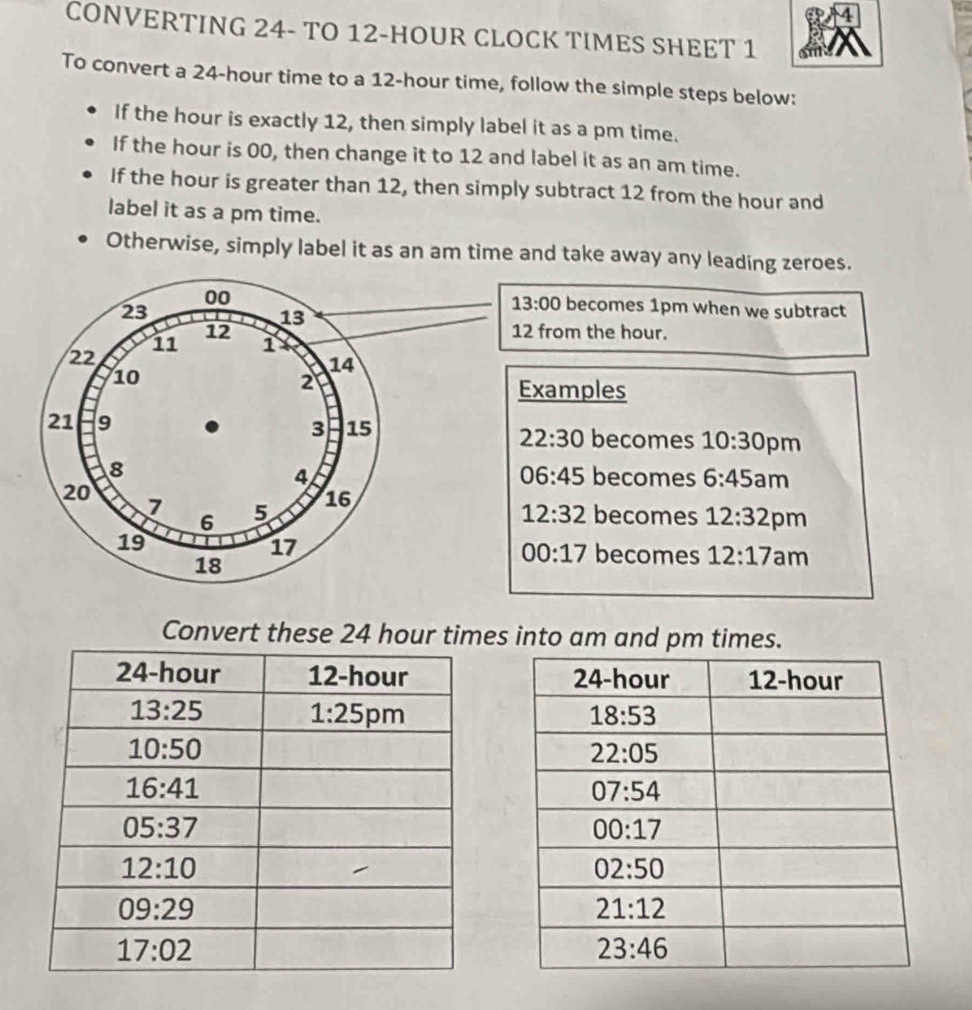 CONVERTING 24- TO 12-HOUR CLOCK TIMES SHEET 1
To convert a 24-hour time to a 12-hour time, follow the simple steps below:
If the hour is exactly 12, then simply label it as a pm time.
If the hour is 00, then change it to 12 and label it as an am time.
If the hour is greater than 12, then simply subtract 12 from the hour and
label it as a pm time.
Otherwise, simply label it as an am time and take away any leading zeroes.
13:00
00 becomes 1pm when we subtract
23
13
12 12 from the hour.
11 1
22
14
10
2
Examples
21 9 15
3
22:30 becomes 10:30 pm
8
06:45
4 becomes 6:45a m
20
16
7 5 becomes 12:32 pm
6
12:32
19
17
18
00:17 becomes 12:17 am
Convert these 24 hour times into am and pm times.