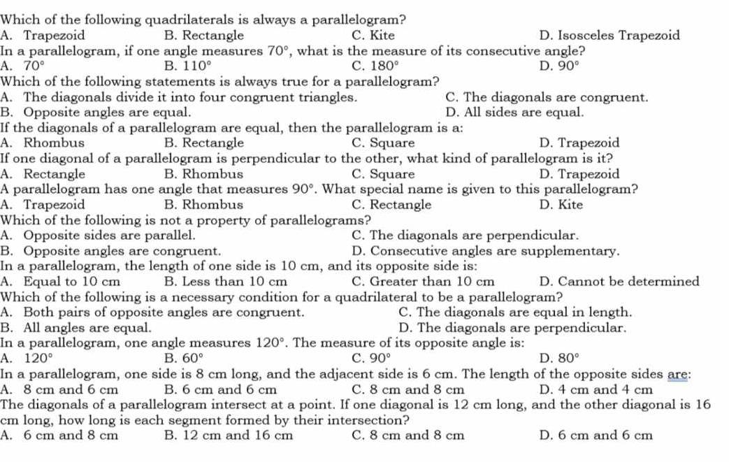 Which of the following quadrilaterals is always a parallelogram?
A. Trapezoid B. Rectangle C. Kite D. Isosceles Trapezoid
In a parallelogram, if one angle measures 70° , what is the measure of its consecutive angle?
A. 70° B. 110° C. 180° D. 90°
Which of the following statements is always true for a parallelogram?
A. The diagonals divide it into four congruent triangles. C. The diagonals are congruent.
B. Opposite angles are equal. D. All sides are equal.
If the diagonals of a parallelogram are equal, then the parallelogram is a:
A. Rhombus B. Rectangle C. Square D. Trapezoid
If one diagonal of a parallelogram is perpendicular to the other, what kind of parallelogram is it?
A. Rectangle B. Rhombus C. Square D. Trapezoid
A parallelogram has one angle that measures 90°. What special name is given to this parallelogram?
A. Trapezoid B. Rhombus C. Rectangle D. Kite
Which of the following is not a property of parallelograms?
A. Opposite sides are parallel. C. The diagonals are perpendicular.
B. Opposite angles are congruent. D. Consecutive angles are supplementary.
In a parallelogram, the length of one side is 10 cm, and its opposite side is:
A. Equal to 10 cm B. Less than 10 cm C. Greater than 10 cm D. Cannot be determined
Which of the following is a necessary condition for a quadrilateral to be a parallelogram?
A. Both pairs of opposite angles are congruent. C. The diagonals are equal in length.
B. All angles are equal. D. The diagonals are perpendicular.
In a parallelogram, one angle measures 120°. The measure of its opposite angle is:
A. 120° B. 60° C. 90° D. 80°
In a parallelogram, one side is 8 cm long, and the adjacent side is 6 cm. The length of the opposite sides are:
A. 8 cm and 6 cm B. 6 cm and 6 cm C. 8 cm and 8 cm D. 4 cm and 4 cm
The diagonals of a parallelogram intersect at a point. If one diagonal is 12 cm long, and the other diagonal is 16
cm long, how long is each segment formed by their intersection?
A. 6 cm and 8 cm B. 12 cm and 16 cm C. 8 cm and 8 cm D. 6 cm and 6 cm