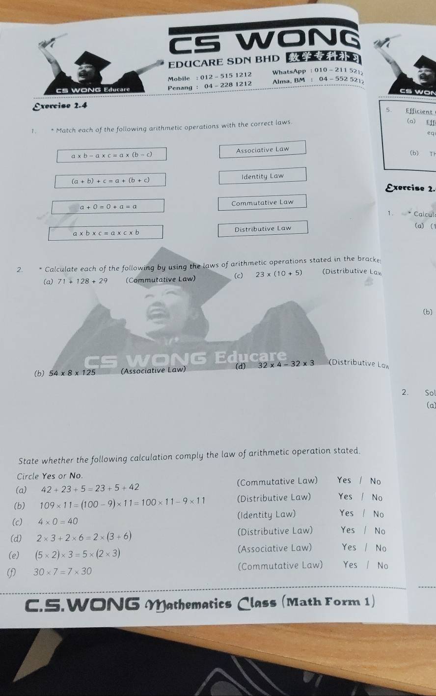 CS WONG
EDUCARE SDN BHD S
Mobile : 012 - 515 1212 WhatsApp : 010- 211 521
cs WONG Educare Penang : 04 - 228 1212 Alma, BM : 04 - 552 521
CS WON
Exercise 2.4
5. Efficient
1. * Match each of the following arithmetic operations with the correct laws
(a) Eff
eq
a* b-a* c=a* (b-c) Associative Law
(b) Th
(a+b)+c=a+(b+c) Identity Law
Exercise 2.
a+0=0+a=a
Commutative Law
1. Calcul
a* b* c=a* c* b Distributive Law
(a) (1
2. * Calculate each of the following by using the laws of arithmetic operations stated in the bracke
(a) 71+128+29 (Commutative Law) (c) 23* (10+5) (Distributive Law
(b)
WONG Educare
(b) 54* 8* 125 (Associative Law) (d) 32* 4-32* 3 (Distributive Law
2. Sol
(a)
State whether the following calculation comply the law of arithmetic operation stated.
Circle Yes or No.
(a) 42+23+5=23+5+42 (Commutative Law) Yes / No
(b) 109* 11=(100-9)* 11=100* 11-9* 11 (Distributive Law) Yes / No
(Identity Law) Yes / No
(c) 4* 0=40
(d) 2* 3+2* 6=2* (3+6) (Distributive Law) Yes / No
(e) (5* 2)* 3=5* (2* 3) (Associative Law) Yes No
(f) 30* 7=7* 30 (Commutative Law) Yes / No
C.S.WONG Mathematics Class (Math Form 1)