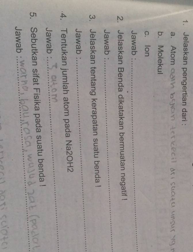 Jelaskan pengertian dari : 
a. Atom i dr suc t u unsur y g n 
b. Molekul 
c. lon
Jawab : 
_ 
2. Jelaskan Benda dikatakan bermuatan negatif ! 
Jawab : 
_ 
_ 
3. Jelaskan tentang kerapatan suatu benda ! 
Jawab : 
_ 
4. Tentukan jumlah atom pada Na2OH2 
Jawab : 
5. Sebutkan sifat Fisika pada suatu benda ! 
Jawab : 
_