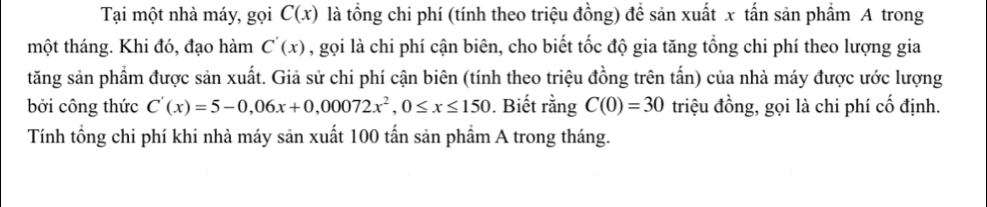 Tại một nhà máy, gọi C(x) là tổng chi phí (tính theo triệu đồng) để sản xuất x tấn sản phẩm A trong 
một tháng. Khi đó, đạo hàm C'(x) , gọi là chi phí cận biên, cho biết tốc độ gia tăng tổng chi phí theo lượng gia 
tăng sản phẩm được sản xuất. Giả sử chi phí cận biên (tính theo triệu đồng trên tấn) của nhà máy được ước lượng 
bởi công thức C'(x)=5-0,06x+0,00072x^2, 0≤ x≤ 150. Biết rằng C(0)=30 triệu đồng, gọi là chi phí cố định. 
Tính tổng chi phí khi nhà máy sản xuất 100 tấn sản phẩm A trong tháng.