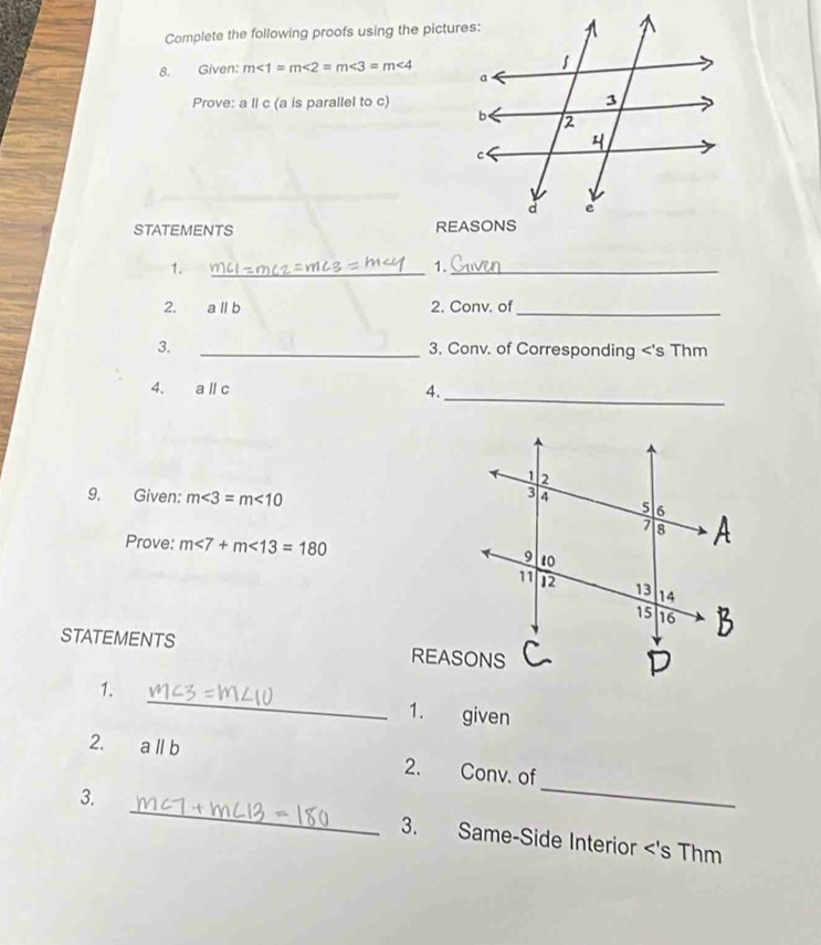 Complete the following proofs using the pictures: 
8. Given: m∠ 1=m∠ 2=m∠ 3=m∠ 4
Prove: a ll c (a is parallel to c) 
STATEMENTS 
1. 
_ 
1._ 
2. aparallel b 2. Conv. of_ 
3. _3. Conv. of Corresponding <'s Thm 
4. aparallel c
4._ 
9. Given: m<3=m<10</tex> 
Prove: m<7+m<13=180
STATEMENTS 
1. _1. given 
_ 
2. aparallel b 2. Conv. of 
3. _3. Same-Side Interior <'s Thm