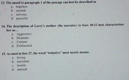 The mood in paragraph 1 of the passage can best be described as
ā. hopeless
b. excited
c. nervous
d. peaceful
14. The description of Larry's mother (the narrator) in lines 10-12 best characterizes
her as..
a. Aggressive
b. Dramatic
c. Content
d. Exhilarated
15. As used in line 27, the word “tentative” most nearly means:
a. loving
b. uncertain
c. hostile
d. amused