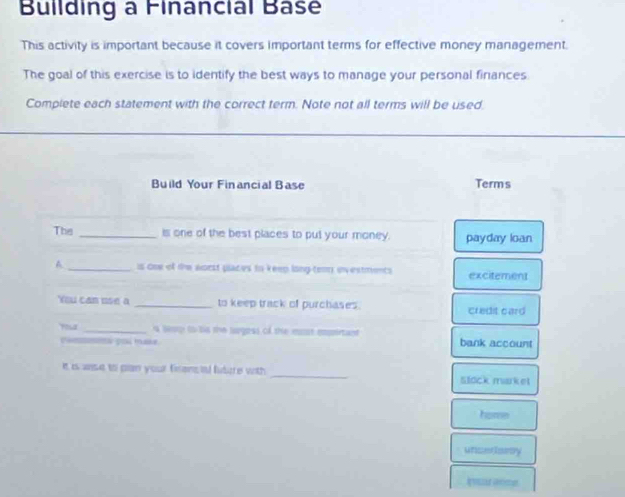 Building a Financial Base
This activity is important because it covers important terms for effective money management.
The goal of this exercise is to identify the best ways to manage your personal finances
Complete each statement with the correct term. Note not all terms will be used
Build Your Financial Base Terms
The _is one of the best places to put your money. payday loan
A _is One of the aorst places to keep long-temn envestments excitement
You can use a _to keep track of purchases. credit card
_a leay t bis the lugess of the most mssrtant
p pí mase bank account
It is anse to pan your firens al future with 
_
Stock mrket
home
unceriorsy