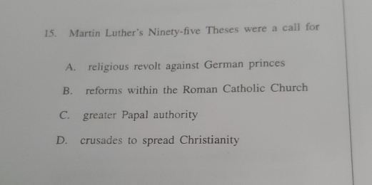 Martin Luther's Ninety-five Theses were a call for
A. religious revolt against German princes
B. reforms within the Roman Catholic Church
C. greater Papal authority
D. crusades to spread Christianity