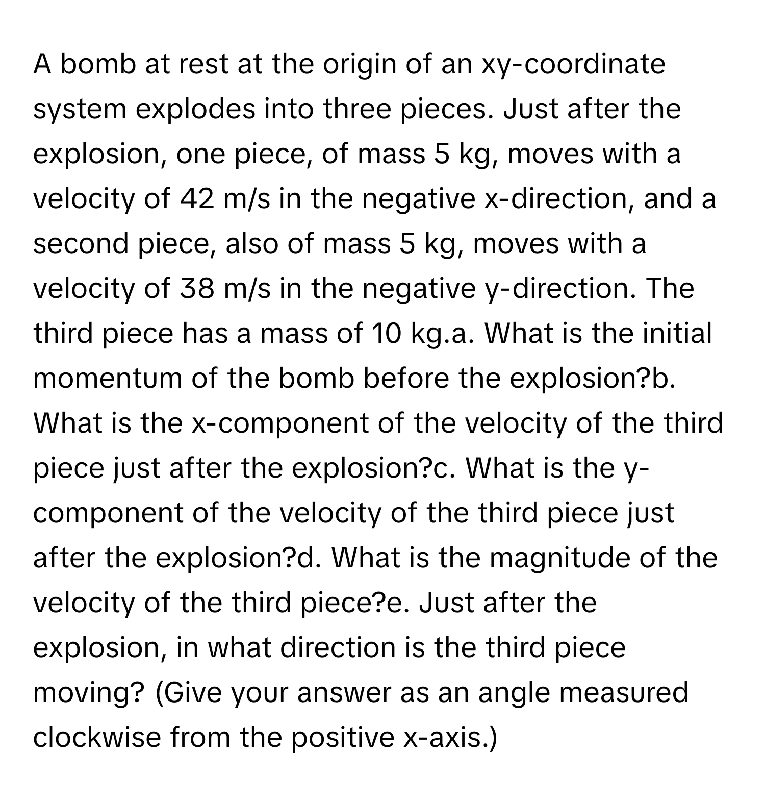 A bomb at rest at the origin of an xy-coordinate system explodes into three pieces. Just after the explosion, one piece, of mass 5 kg, moves with a velocity of 42 m/s in the negative x-direction, and a second piece, also of mass 5 kg, moves with a velocity of 38 m/s in the negative y-direction. The third piece has a mass of 10 kg.a. What is the initial momentum of the bomb before the explosion?b. What is the x-component of the velocity of the third piece just after the explosion?c. What is the y-component of the velocity of the third piece just after the explosion?d. What is the magnitude of the velocity of the third piece?e. Just after the explosion, in what direction is the third piece moving? (Give your answer as an angle measured clockwise from the positive x-axis.)