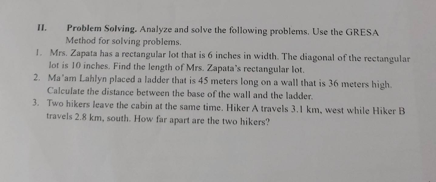 Problem Solving. Analyze and solve the following problems. Use the GRESA 
Method for solving problems. 
1. Mrs. Zapata has a rectangular lot that is 6 inches in width. The diagonal of the rectangular 
lot is 10 inches. Find the length of Mrs. Zapata’s rectangular lot. 
2. Ma’am Lahlyn placed a ladder that is 45 meters long on a wall that is 36 meters high. 
Calculate the distance between the base of the wall and the ladder. 
3. Two hikers leave the cabin at the same time. Hiker A travels 3.1 km, west while Hiker B 
travels 2.8 km, south. How far apart are the two hikers?