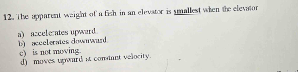 The apparent weight of a fish in an elevator is smallest when the elevator
a) accelerates upward.
b) accelerates downward.
c) is not moving.
d) moves upward at constant velocity.