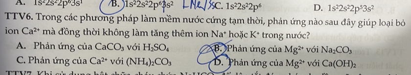 A. 1s^22s^22p^63s^1 /B. 1s^22s^22p^63s^2 SC. 1s^22s^22p^6 D. 1s^22s^22p^53s^2
TTV6. Trong các phương pháp làm mềm nước cứng tạm thời, phản ứng nào sau đây giúp loại bỏ
ion Ca^(2+) mà đồng thời không làm tăng thêm ion Na^+ hoặc K* trong nước?
A. Phản ứng của CaCO_3 với H_2SO_4 B. Phản ứng của Mg^(2+) với Na_2CO_3
C. Phản ứng của Ca^(2+) với (NH_4)_2CO_3 D. Phản ứng của Mg^(2+) với Ca(OH)_2