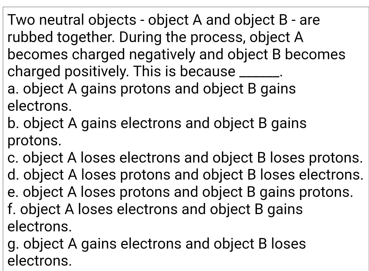 Two neutral objects - object A and object B - are
rubbed together. During the process, object A
becomes charged negatively and object B becomes
charged positively. This is because_
.
a. object A gains protons and object B gains
electrons.
b. object A gains electrons and object B gains
protons.
c. object A loses electrons and object B loses protons.
d. object A loses protons and object B loses electrons.
e. object A loses protons and object B gains protons.
f. object A loses electrons and object B gains
electrons.
g. object A gains electrons and object B loses
electrons.