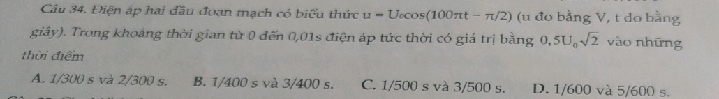 Điện áp hai đầu đoạn mạch có biểu thức u=U_0cos (100π t-π /2) (u đo bằng V, t đo bằng
giây). Trong khoảng thời gian từ 0 đến 0,01s điện áp tức thời có giá trị bằng 0,5U, sqrt(2) vào những
thời điểm
A. 1/300 s và 2/300 s. B. 1/400 s và 3/400 s. C. 1/500 s và 3/500 s. D. 1/600 và 5/600 s.