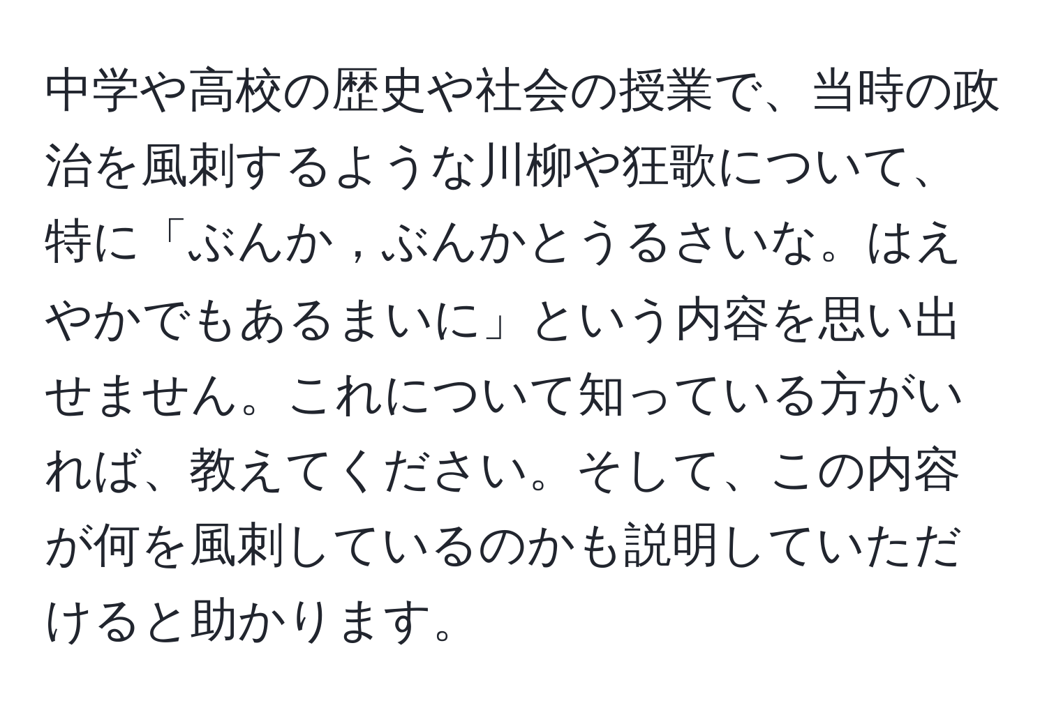 中学や高校の歴史や社会の授業で、当時の政治を風刺するような川柳や狂歌について、特に「ぶんか，ぶんかとうるさいな。はえやかでもあるまいに」という内容を思い出せません。これについて知っている方がいれば、教えてください。そして、この内容が何を風刺しているのかも説明していただけると助かります。