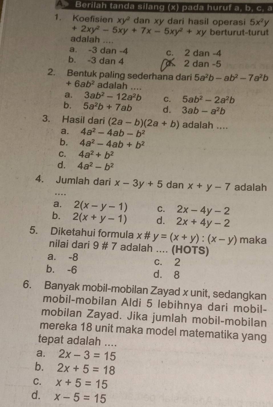 Berilah tanda silang (x) pada huruf a, b, c, a
1. Koefisien xy^2 dan xy dari hasil operasi 5x^2y
+2xy^2-5xy+7x-5xy^2+xy berturut-turut
adalah ....
a. -3 dan -4 c. 2 dan -4
b. -3 dan 4 d 2 dan -5
2. Bentuk paling sederhana dari 5a^2b-ab^2-7a^2b
+6ab^2 adalah ....
a. 3ab^2-12a^2b C. 5ab^2-2a^2b
b. 5a^2b+7ab d. 3ab-a^2b
3. Hasil dari (2a-b)(2a+b) adalah ....
a. 4a^2-4ab-b^2
b. 4a^2-4ab+b^2
C. 4a^2+b^2
d. 4a^2-b^2
4. Jumlah dari x-3y+5 dan x+y-7 adalah
…
a. 2(x-y-1) C. 2x-4y-2
b. 2(x+y-1) d. 2x+4y-2
5. Diketahui formula x # y=(x+y):(x-y) maka
nilai dari 9 # 7 adalah .... (HOTS)
a. -8
C. 2
b. -6 d. 8
6. Banyak mobil-mobilan Zayad x unit, sedangkan
mobil-mobilan Aldi 5 lebihnya dari mobil-
mobilan Zayad. Jika jumlah mobil-mobilan
mereka 18 unit maka model matematika yang
tepat adalah ....
a. 2x-3=15
b. 2x+5=18
C. x+5=15
d. x-5=15